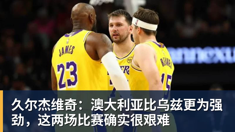 久尔杰维奇：澳大利亚比乌兹更为强劲，这两场比赛确实很艰难