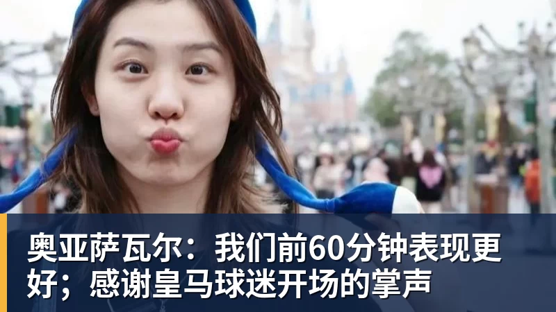 PG电子奥亚萨瓦尔：我们前60分钟表现更好；感谢皇马球迷开场的掌声
