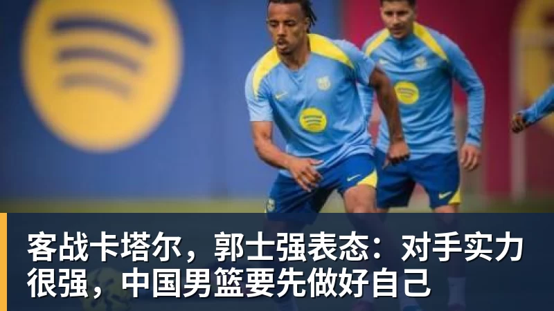 PG电子客战卡塔尔，郭士强表态：对手实力很强，中国男篮要先做好自己